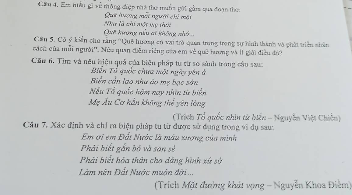 Em hiểu gì về thông điệp nhà thơ muốn gửi gắm qua đoạn thơ: 
Quê hương mỗi người chi một 
Như là chi một mẹ thôi 
Quê hương nếu ai không nhớ... 
Câu 5. Có ý kiến cho rằng “Quê hương có vai trò quan trọng trong sự hình thành và phát triển nhân 
cách của mỗi người'. Nêu quan điểm riêng của em về quê hương và lí giải điều đó? 
Câu 6. Tìm và nêu hiệu quả của biện pháp tu từ so sánh trong cầu sau: 
Biển Tổ quốc chưa một ngày yên ả 
Biển cần lao như áo mẹ bạc sờn 
Nếu Tổ quốc hôm nay nhìn từ biển 
Mẹ Âu Cơ hẳn không thể yên lòng 
(Trích Tổ quốc nhìn từ biển - Nguyễn Việt Chiến) 
Câu 7. Xác định và chỉ ra biện pháp tu từ được sử dụng trong ví dụ sau: 
Em ơi em Đất Nước là máu xương của mình 
Phải biết gắn bó và san sẻ 
Phải biết hóa thân cho dáng hình xứ sở 
Làm nên Đất Nước muôn đời... 
(Trích Mặt đường khát vọng - Nguyễn Khoa Điễm)