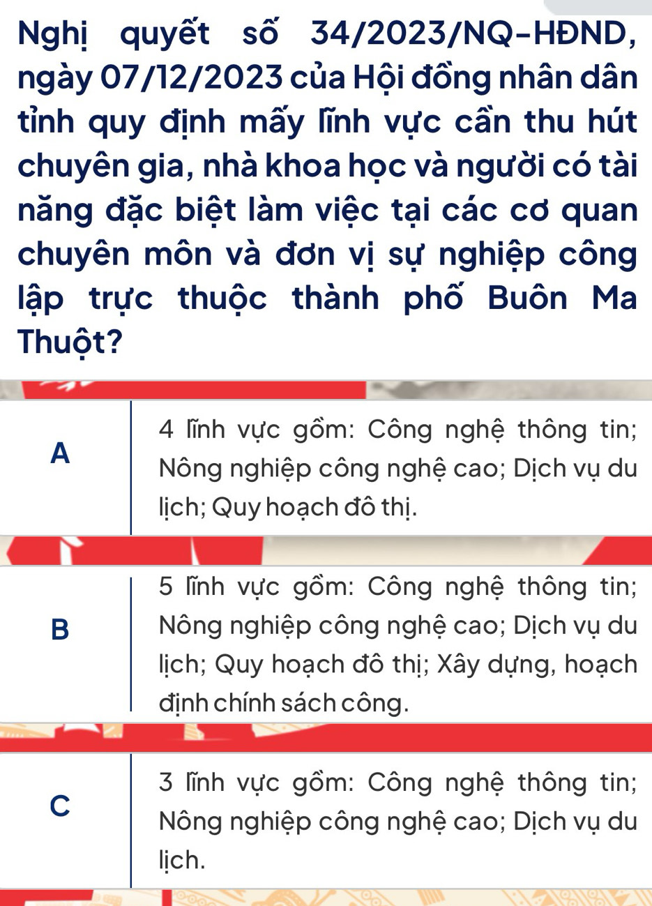 Nghị quyết số 34/2023/NQ-HĐND,
ngày 07/12/2023 của Hội đồng nhân dân
tỉnh quy định mấy lĩnh vực cần thu hút
chuyên gia, nhà khoa học và người có tài
năng đặc biệt làm việc tại các cơ quan
chuyên môn và đơn vị sự nghiệp công
lập trực thuộc thành phố Buôn Ma
Thuột?
4 lĩnh vực gồm: Công nghệ thông tin;
A
Nông nghiệp công nghệ cao; Dịch vụ du
lịch; Quy hoạch đô thị.
5 lĩnh vực gồm: Công nghệ thông tin;
B Nông nghiệp công nghệ cao; Dịch vụ du
lịich; Quy hoạch đô thị; Xây dựng, hoạch
định chính sách công.
3 lĩnh vực gồm: Công nghệ thông tin;
C
Nông nghiệp công nghệ cao; Dịch vụ du
lich.