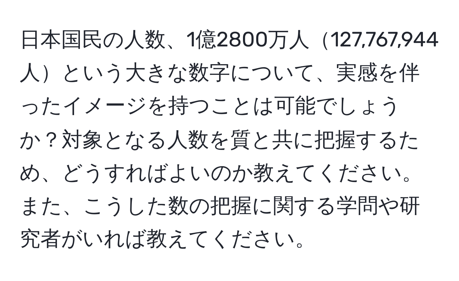 日本国民の人数、1億2800万人127,767,944人という大きな数字について、実感を伴ったイメージを持つことは可能でしょうか？対象となる人数を質と共に把握するため、どうすればよいのか教えてください。また、こうした数の把握に関する学問や研究者がいれば教えてください。