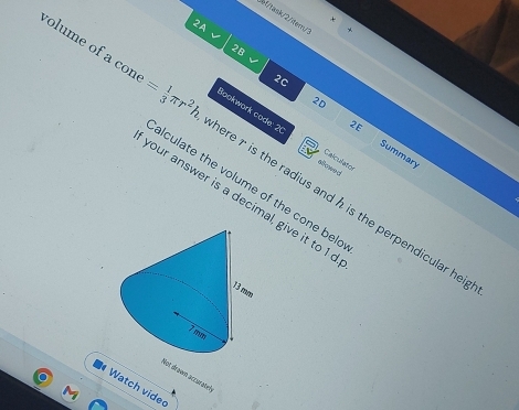 bf/task/2/tem/ 
2A 
2B 
2C 
2E 
Bookwork code: 2 Calculator 
2D Summary 
volume of a con = 1/3 π r^2h here r is the radius and h is the perpendicular he 
afowed 
alculate the volume of the cone bel 
your answer is a decimal, give it to 1 d 
Not drown accarateł 
# Watch vide