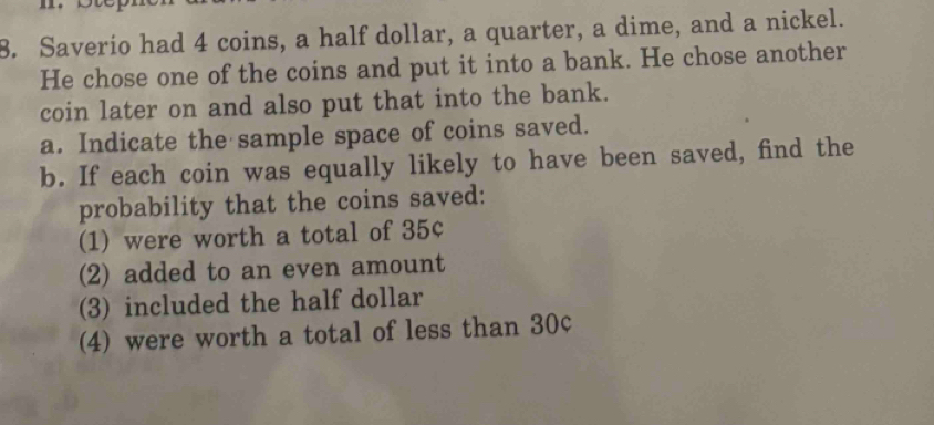 Saverio had 4 coins, a half dollar, a quarter, a dime, and a nickel. 
He chose one of the coins and put it into a bank. He chose another 
coin later on and also put that into the bank. 
a. Indicate the sample space of coins saved. 
b. If each coin was equally likely to have been saved, find the 
probability that the coins saved: 
(1) were worth a total of 35¢
(2) added to an even amount 
(3) included the half dollar 
(4) were worth a total of less than 30c