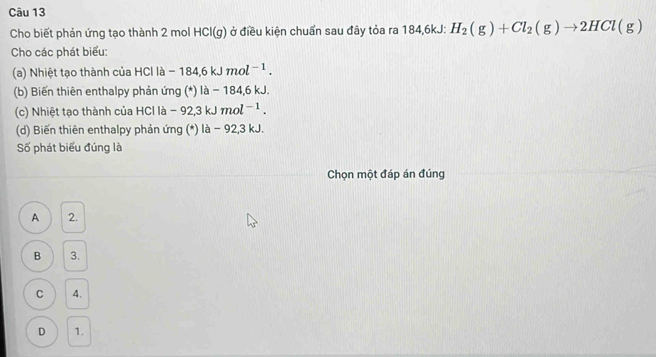 Cho biết phản ứng tạo thành 2 mol HCl( Ởở điều kiện chuẩn sau đây tỏa ra 184, 6kJ : H_2(g)+Cl_2(g)to 2HCl(g)
g
Cho các phát biểu:
(a) Nhiệt tạo thành của HCl là - -184,6kJmol^(-1). 
(b) Biến thiên enthalpy phản ứng (*) là - 184, 6 kJ.
(c) Nhiệt tạo thành của HCl là -92,3kJmol^(-1). 
(d) Biến thiên enthalpy phản ứng (*) là - 92, 3 kJ.
Số phát biểu đúng là
Chọn một đáp án đúng
A 2.
B 3.
C 4.
D 1.