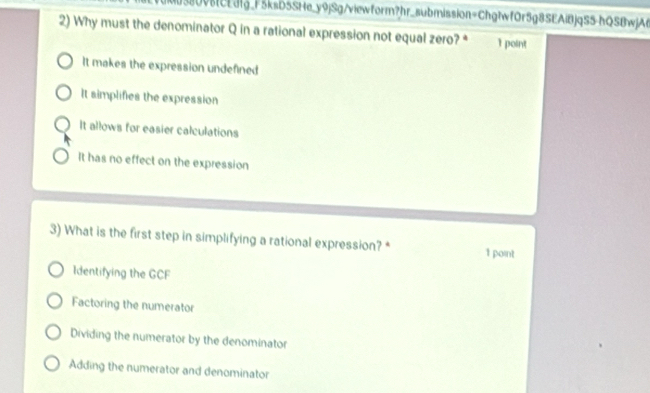 380v8fcEdfg_F5ksb5SHe_y9jSg/viewform?hr_submission=Chg1wf0r5g8SEAiBjqS5-hQSBwjA6
2) Why must the denominator Q in a rational expression not equal zero? * 1 point
It makes the expression undefined
It simplifies the expression
It allows for easier calculations
It has no effect on the expression
3) What is the first step in simplifying a rational expression? * 1 point
Identifying the GCF
Factoring the numerator
Dividing the numerator by the denominator
Adding the numerator and denominator