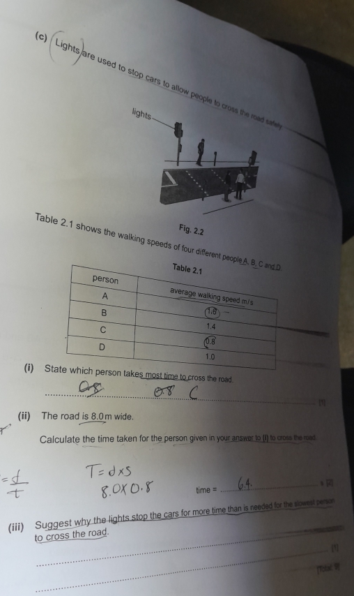 Lights are used to stop cars to allow peopa 
Fig. 2.2 
Table 2.1 shows the walking speeds of four different pe 
(i) Sto cross the road. 
_ 
[1] 
(ii) The road is 8.0m wide. 
Calculate the time taken for the person given in your answer to (i) to cross the road 
_ R
time=
(iii) Suggest why the lights stop the cars for more time than is needed for the slowest person 
to cross the road. 
_