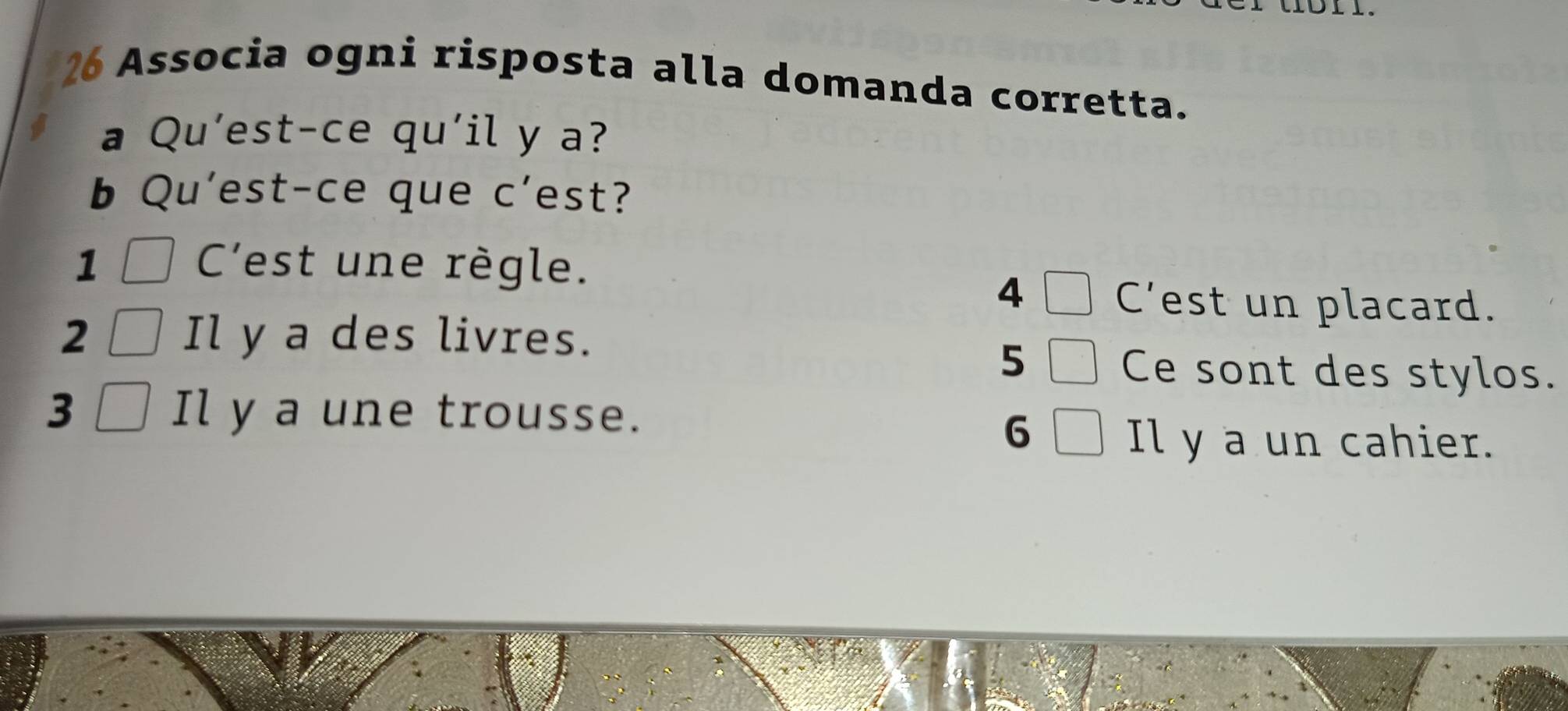 Associa ogni risposta alla domanda corretta.
a Qu’est-ce qu'il y a?
b Qu'est-ce que c'est?
1 C'est une règle.
4
C'est un placard.
2 Il y a des livres.
5
Ce sont des stylos.
3 Il y a une trousse.
6
Il y a un cahier.