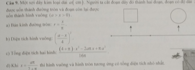 Câu 9, Một sợi dây kim loại dài #( cm). Người ta cất đoạn dầy đó thành hai đoạn, đoạn có độ dài . 
được uốn thành đường tròn và đoạn còn lại được 
uốn thành hình vuông (a>x>0). 
a) Bán kính đường tròn: r= x/π  . 
b) Diện tích hình vuông: ( (a-x)/4 )^2. 
c) Tổng diện tích hai hình:  ((4+π )· x^2-2aπ x+π a^2)/16π  ·
d) Khi x= aπ /2+π   thì hình vuông và hình tròn tương ứng có tổng diện tích nhỏ nhất.