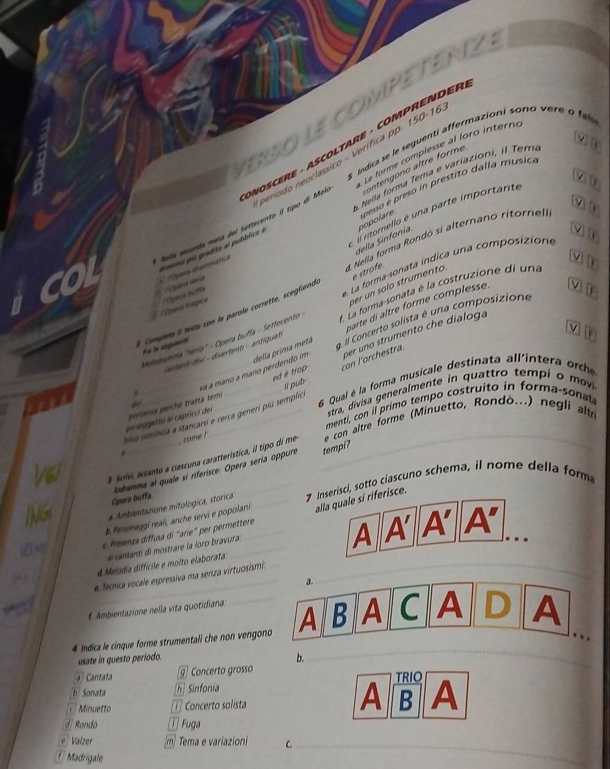 ErSo le competenz
s  Indica se le seguenti affermazioni sono vere o 
* NOSCERE · ASCOLTARE · COMPRENDER
período neoclassico - Verífica pp. 150-16
con   n o altre form 
Nella forma Tema e variazioni, il Tem.
v
Nalla secanda metá del Settecento il tipo di Mel  e frme complesse al loro in ter
della Sinfonia popolare  pesso e  preso in prestito dalla music.
    
i ornell e un a  arte im portante
d. Nella forma Rondó si alternano ritornel
dmma po gradito al pubblico e
v 
V] [
La forma-sonata indica una composiziona
e strofe
rópera vera   Opera diarsmiatica
per un solo strumento
* Coma trágica 'Opama Bufía
parte di altre forme complesse
Campieta il testo con le parole corrette, scegliend
Vị a
Meodianma "serio" - Opera buffa - Settecento  La forma-sonata é la costruzione di una
fra le seguenti
g. l Concerto solista é una composizione
anlantdivi   divertenti- antiquat
và à mano a mano perdendo im della prima metá
portania perché tratta temi ed é trop con l'orchestra per uno strumento che dialoga
6 stra, divisa generalmente in quattro tempi o mv
olica comíncia a stancarsi e cerca generi piú semplio  Qual èé la forma musicale destinata allintera  c
menti, con il primo tempo costruito in forma-sonat
de soggetto al capricci del ll pub
came !
Scrvi, accanto a ciascuna caratterística, il tipo di me  e con altre forme (Minuetto, Rondò...) negli altr
Opera buffa lodramma al quale si riferisce: Opera sería oppure
tempi?
* Ambientazione mitologica, storica _7 Inserisci, sotto ciascuno schema, il nome della form
b. Personaggi reali, anche servi e popolani. _alla quale si riferisce.
Prenza diffusa di "arie" per permettere
_
d Melódia diffícile e molto elaborata ___A 4 A' A'
ai cantanti d mostrare la loro bravura.
..
e. fenica vocale espressiva ma senza virtuosismi:
_
a.
f Ambientazione nella vita quotidiana:
_
4 Indica le cinque forme strumentali che non vengono A B A C A D A
..
usate in questo periodo. b.
Cantata g Concerto grosso TRIO
[b] Sonata h] Sinfonia
Minuetto [1] Concerto solista
A B A
d Rondò [T] Fuga
e   Valzer m] Tema e variazioni C._
Madrigale