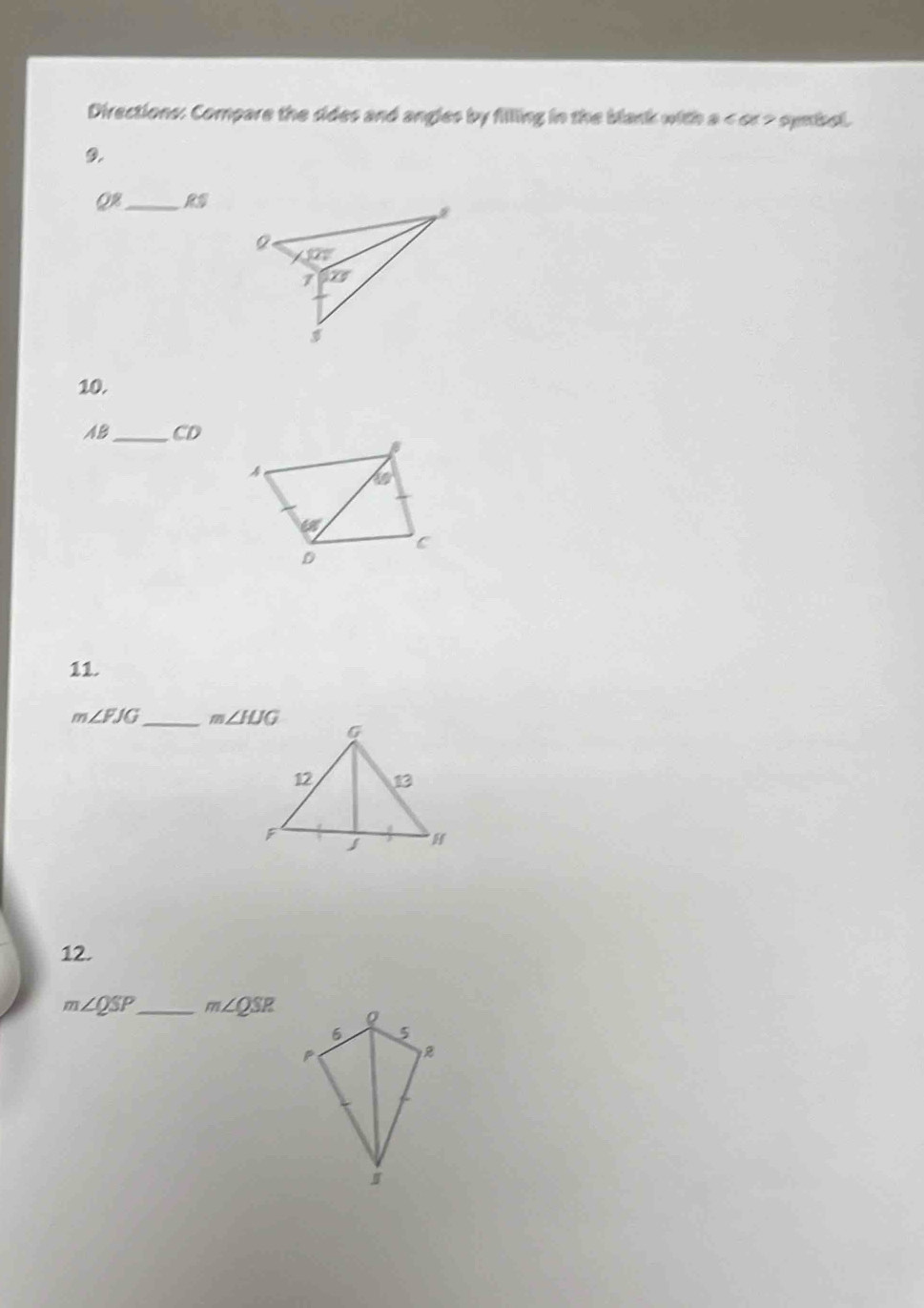 Directions: Compare the sides and angles by filling in the blank with a < or > symbol.
9.
QR_ RS
10.
AB_ CD
10°
c
D
11.
m∠ FJG _ m∠ HJG
12.
m∠ QSP _ m∠ QSR