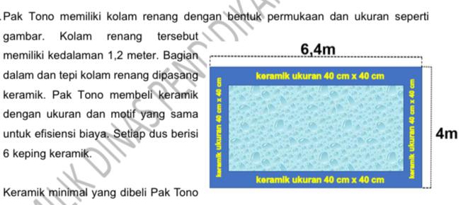 Pak Tono memiliki kolam renang dengan bentuk permukaan dan ukuran seperti
gambar. Kolam renang tersebut
memiliki kedalaman 1,2 meter. Bagian
dalam dan tepi kolam renang dipasang
keramik. Pak Tono membeli keramik
dengan ukuran dan motif yang sama
untuk efisiensi biaya. Setiap dus berisi
6 keping keramik.
Keramik minimal yang dibeli Pak Tono