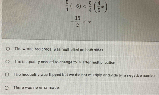  5/4 (-6)
- 15/2 
The wrong reciprocal was multiplied on both sides.
The inequality needed to change to ≥ after multiplication.
The inequality was flipped but we did not multiply or divide by a negative number.
There was no error made.