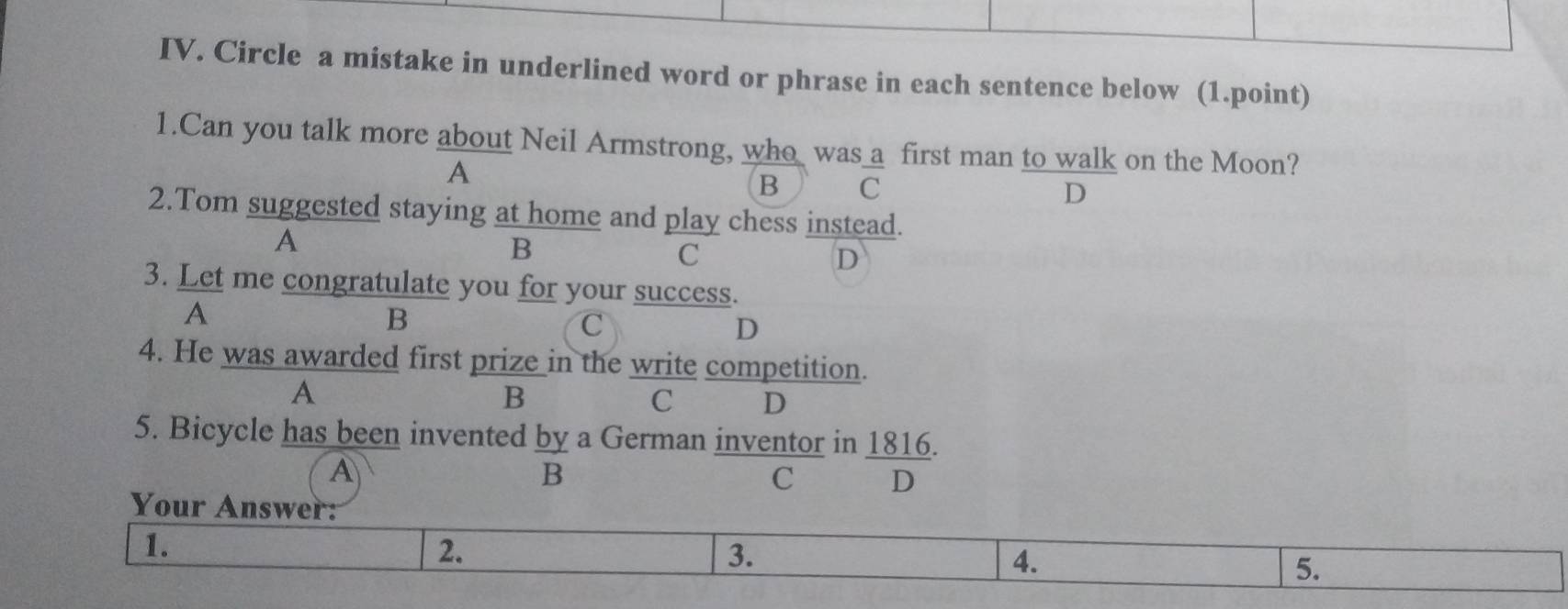 Circle a mistake in underlined word or phrase in each sentence below (1.point)
1.Can you talk more about Neil Armstrong, who was a first man to walk on the Moon?
A
B C
D
2.Tom suggested staying at home and play chess instead.
A
B
C
D
3. Let me congratulate you for your success.
A
B
C
D
4. He was awarded first prize in the write competition.
A
B
C D
5. Bicycle has been invented by a German inventor in 1816.
A
B
C D
Your Answer:
1.
2.
3.
4.
5.