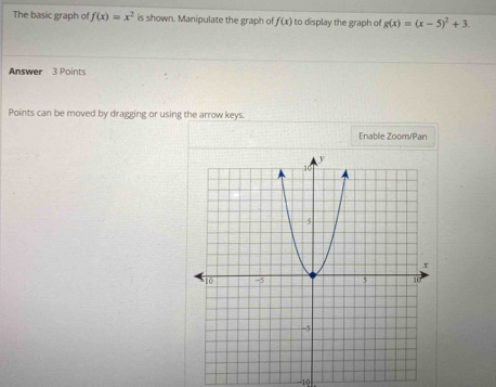 The basic graph of f(x)=x^2 is shown. Manipulate the graph of f(x) to display the graph of g(x)=(x-5)^2+3. 
Answer 3 Points 
Points can be moved by dragging or using the arrow keys. 
Enable Zoom/Pan 
-10