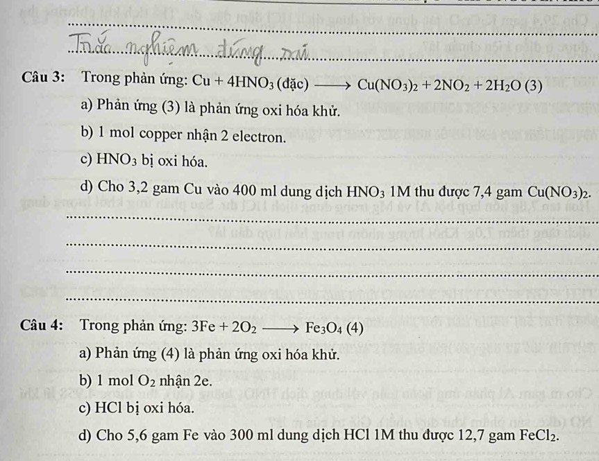 Cầu 3: Trong phản ứng: Cu+4HNO_3(dac)to Cu(NO_3)_2+2NO_2+2H_2O(3)
a) Phản ứng (3) là phản ứng oxi hóa khử.
b) 1 mol copper nhận 2 electron.
c) HNO_3 bị oi hóa.
d) Cho 3,2 gam Cu vào 400 ml dung dịch HN sqrt() 03 1M thu được 7,4 gam Cu(NO_3)_2. 
_
_
_
_
Câu 4: Trong phản ứng: 3Fe+2O_2to Fe_3O_4(4)
a) Phản ứng (4) là phản ứng oxi hóa khử.
b) 1 mol O_2 nhận 2e.
c) HCl bị oxi hóa.
d) Cho 5,6 gam Fe vào 300 ml dung dịch HCl 1M thu được 12,7 gam FeCl_2.