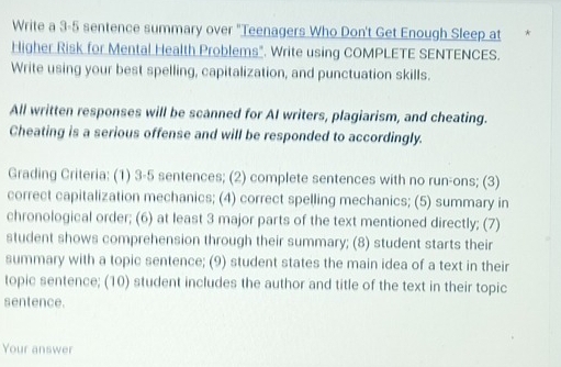 Write a 3-5 sentence summary over "Teenagers Who Don't Get Enough Sleep at 
Higher Risk for Mental Health Problems". Write using COMPLETE SENTENCES. 
Write using your best spelling, capitalization, and punctuation skills. 
All written responses will be scanned for AI writers, plagiarism, and cheating. 
Cheating is a serious offense and will be responded to accordingly. 
Grading Criteria: (1) 3-5 sentences; (2) complete sentences with no run-ons; (3) 
correct capitalization mechanics; (4) correct spelling mechanics; (5) summary in 
chronological order; (6) at least 3 major parts of the text mentioned directly; (7) 
student shows comprehension through their summary; (8) student starts their 
summary with a topic sentence; (9) student states the main idea of a text in their 
topic sentence; (10) student includes the author and title of the text in their topic 
sentence. 
Your answer