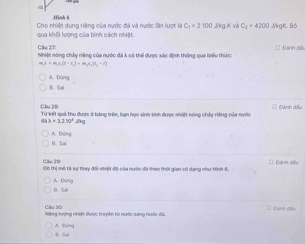 Thời gian
-12
Hình 6
Cho nhiệt dung riêng của nước đá và nước lần lượt là C_1=2100J/kg.K và C_2=4200 J/kgK. Bỏ
qua khối lượng của bình cách nhiệt.
Câu 27: Đánh dấu
Nhiệt nóng chảy riêng của nước đá λ có thể được xác định thông qua biểu thức:
m_1lambda +m_1c_1(t-t_1)=m_2c_2(t_2-t)
A. Đúng
B. Sai
Câu 28: Đánh dấu
Từ kết quả thu được ở bảng trên, bạn học sinh tính được nhiệt nóng chảy riêng của nước
đá lambda =3,2.10^4J/kg
A. Đúng
B. Sai
Câu 29: Đánh dấu
Đồ thị mô tả sự thay đối nhiệt độ của nước đá theo thời gian có dạng như Hình 6.
A. Đúng
B. Sai
Câu 30: Đánh dấu
Năng lượng nhiệt được truyền từ nước sang nước đá.
A. Đúng
B. Sai