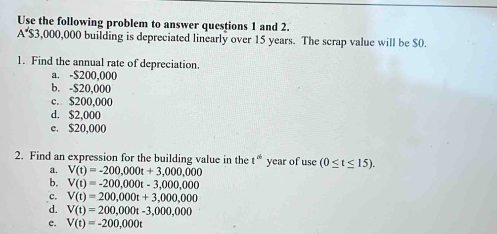 Use the following problem to answer questions 1 and 2.
A $3,000,000 building is depreciated linearly over 15 years. The scrap value will be $0.
1. Find the annual rate of depreciation.
a. -$200,000
b. -$20,000
c. $200,000
d. $2,000
e. $20,000
2. Find an expression for the building value in the t^(th) year of use(0≤ t≤ 15).
a. V(t)=-200,000t+3,000,000
b. V(t)=-200,000t-3,000,000
c. V(t)=200,000t+3,000,000
d. V(t)=200,000t-3,000,000
e. V(t)=-200,000t