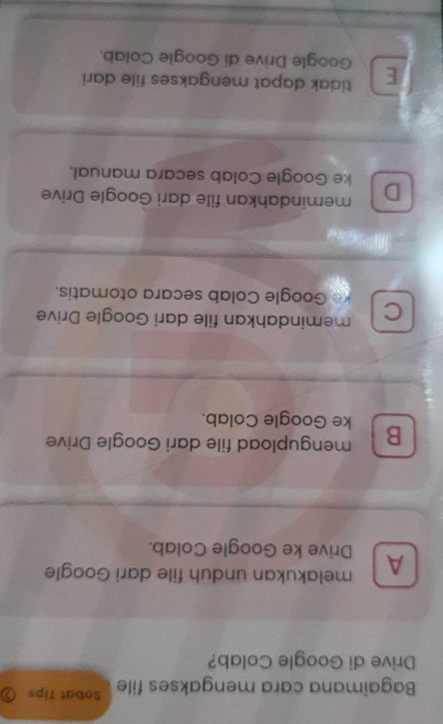 Bagaimana cara mengakses file Sobat Tips
Drive di Google Colab?
A melakukan unduh file dari Google
Drive ke Google Colab.
B mengupload file dari Google Drive
ke Google Colab.
C memindahkan file dari Google Drive
ke Google Colab secara otomatis.
memindahkan file dari Google Drive
D ke Google Colab secara manual.
tidak dapat mengakses file dari
E Google Drive di Google Colab.