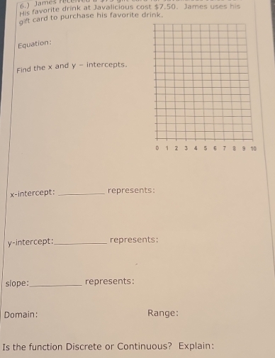 6.) James reLeN 
His favorite drink at Javalicious cost $7.50. James uses his 
gift card to purchase his favorite drink. 
Equation: 
Find the x and y - intercepts. 
x-intercept:_ represents: 
y-intercept:_ represents: 
slope:_ represents: 
Domain: Range: 
Is the function Discrete or Continuous? Explain: