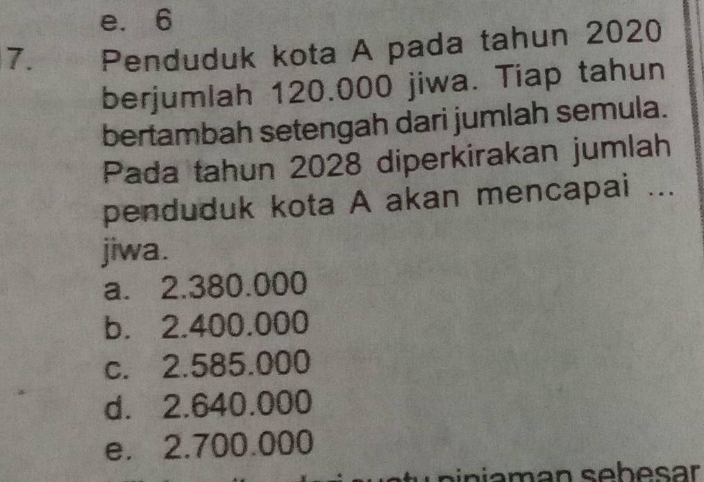 e. 6
7. Penduduk kota A pada tahun 2020
berjumlah 120.000 jiwa. Tiap tahun
bertambah setengah dari jumlah semula.
Pada tahun 2028 diperkirakan jumlah
penduduk kota A akan mencapai ...
jiwa.
a. 2.380.000
b. 2.400.000
c. 2.585.000
d. 2.640.000
e. 2.700.000