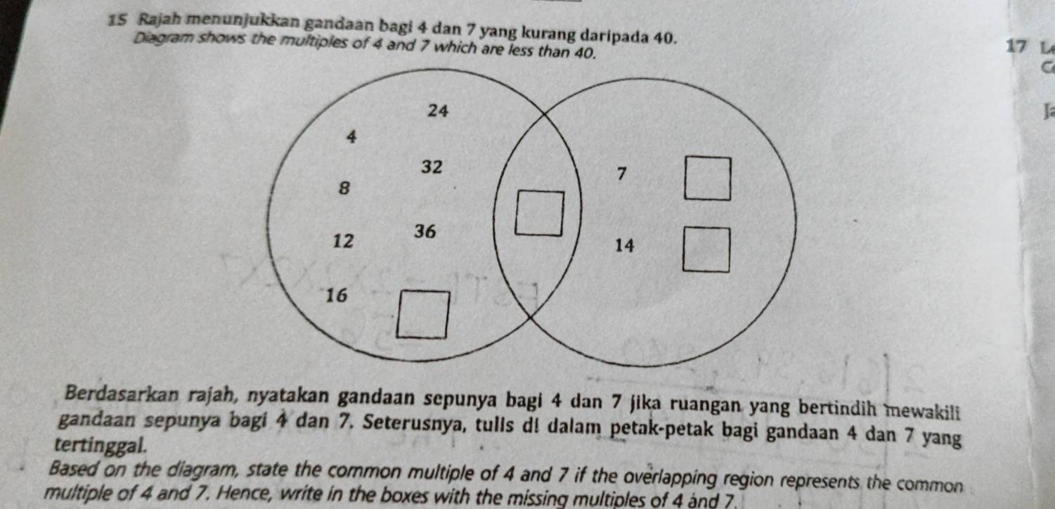 Rajah menunjukkan gandaan bagi 4 dan 7 yang kurang daripada 40. 17 L 
Diagram shows the multiples of 4 and 7 which are less than 40. 
C 
I 
Berdasarkan rajah, nyatakan gandaan sepunya bagi 4 dan 7 jika ruangan yang bertindih mewakili 
gandaan sepunya bagi 4 dan 7. Seterusnya, tulls d! dalam petak-petak bagi gandaan 4 dan 7 yang 
tertinggal. 
Based on the diagram, state the cormon multiple of 4 and 7 if the overlapping region represents the common 
multiple of 4 and 7. Hence, write in the boxes with the missing multiples of 4 and 7.