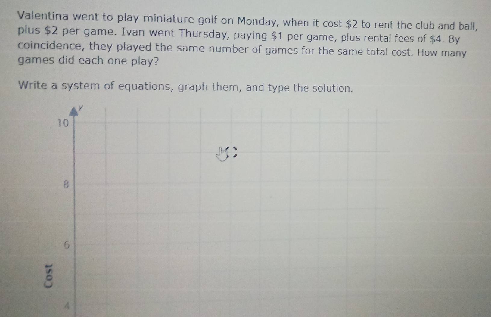 Valentina went to play miniature golf on Monday, when it cost $2 to rent the club and ball, 
plus $2 per game. Ivan went Thursday, paying $1 per game, plus rental fees of $4. By 
coincidence, they played the same number of games for the same total cost. How many 
games did each one play? 
Write a system of equations, graph them, and type the solution. 
A