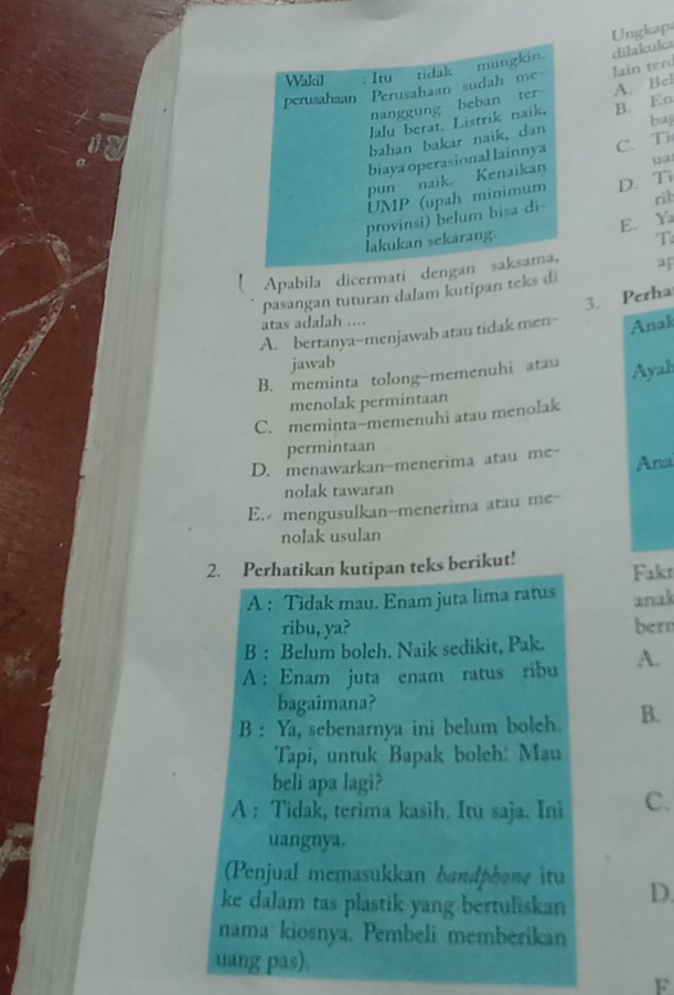 Ungkaps
dilakuka
lain terd
A. Bel
ba
B. En
ua
C. Ti
D. Ti
rik
E. Y
T
Apabila dicermati
pasangan tuturan dalam kutipan teks di
3. Perha
atas adalah ....
A. bertanya-menjawab atau tidak men- Anak
jawab
B. meminta tolong-memenuhi atau Ayah
menolak permintaan
C. meminta-memenuhi atau menolak
permintaan
D. menawarkan-menerima atau me- Ana
nolak tawaran
E. mengusulkan-menerima atau me-
nolak usulan
2. Perhatikan kutipan teks berikut! Fakt
A : Tidak mau. Enam juta lima ratus anak
ribu, ya? bern
B : Belum boleh. Naik sedikit, Pak.
A :Enam juta enam ratus ribu A.
bagaimana?
B : Ya, sebenarnya ini belum boleh. B.
Tapi, untuk Bapak boleh: Mau
beli apa lagi?
A : Tidak, terima kasih. Itu saja. Ini C.
uangnya.
(Penjual memasukkan bandphone itu
ke dalam tas plastik yang bertuliskan D.
nama kiosnya. Pembeli memberikan
uang pas).
F