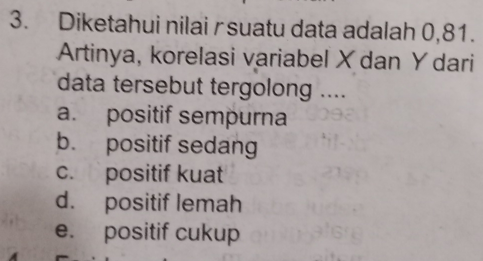 Diketahui nilai rsuatu data adalah 0,81.
Artinya, korelasi variabel X dan Y dari
data tersebut tergolong ....
a. positif sempurna
b. positif sedang
c. positif kuat
d. positif lemah
e. positif cukup