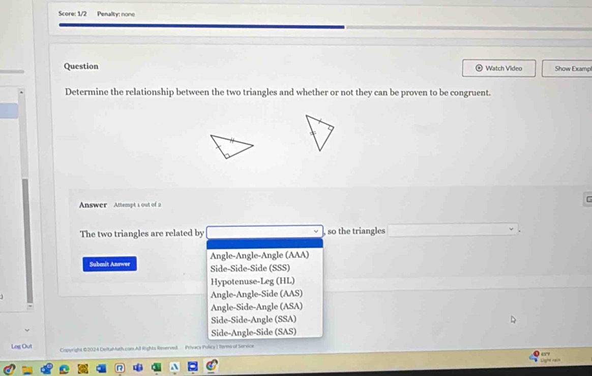 Score: 1/2 Penalty: none
Question Watch Video Show Exampl
Determine the relationship between the two triangles and whether or not they can be proven to be congruent.
Answer Attempt 1 out of 2
The two triangles are related by , so the triangles
Angle-Angle-Angle (AAA)
Submit Answer
Side-Side-Side (SSS)
Hypotenuse-Leg (HL)
Angle-Angle-Side (AAS)
Angle-Side-Angle (ASA)
Side-Side-Angle (SSA)
Side-Angle-Side (SAS)
Log Out Copyright ©2024 DeltaMath.com All Rights Reserved Privacy Policy I Terms of Service
657
Light rain