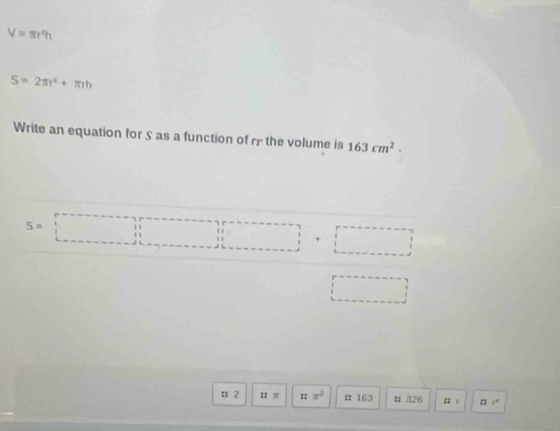 V=π r^xh
S=2π r^2+π rh
Write an equation for S as a function of r the volume is 163cm^2.
S=□ +□
□ 
: 2 23 π :: π^2 r: 163 # 326 r r 11.1^2