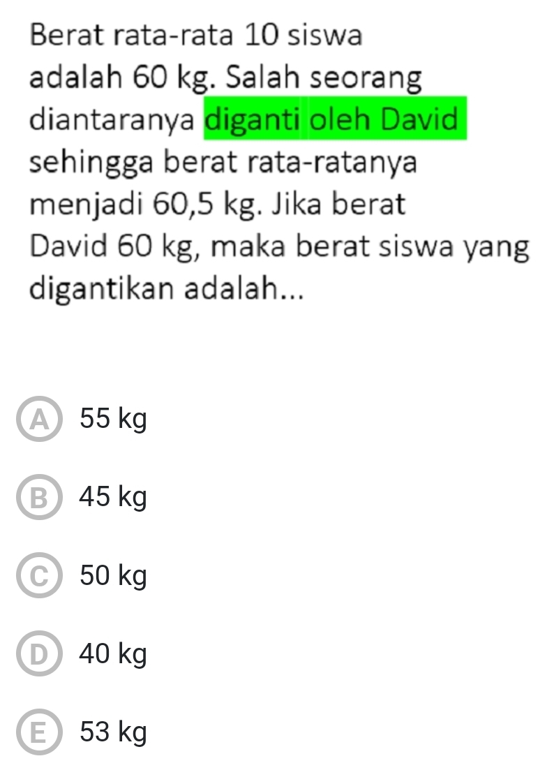 Berat rata-rata 10 siswa
adalah 60 kg. Salah seorang
diantaranya diganti oleh David
sehingga berat rata-ratanya
menjadi 60,5 kg. Jika berat
David 60 kg, maka berat siswa yang
digantikan adalah...
A 55 kg
B) 45 kg
C 50 kg
D 40 kg
E 53 kg