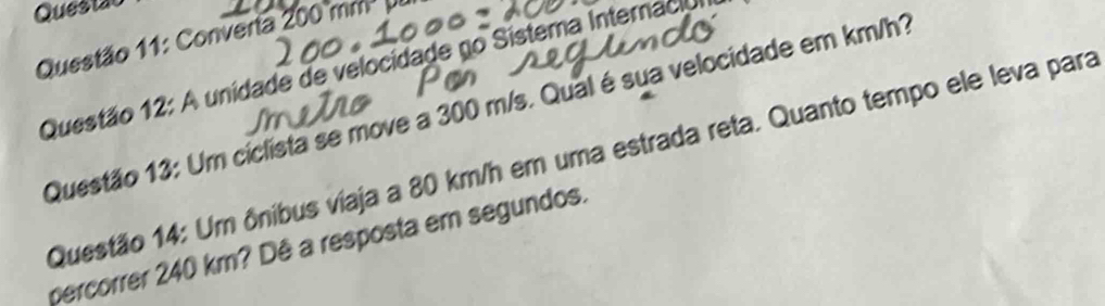 Questão 
Questão 11: Converia 200 mm
Questão 12: A unidade de velocidade no Sistema Internaci 
Questão 13: Um ciclista se move a 300 m/s. Qual é sua velocidade em km/h? 
Questão 14: Um ônibus viaja a 80 km/h em uma estrada reta. Quanto tempo ele leva para 
percorrer 240 km? Dê a resposta em segundos.