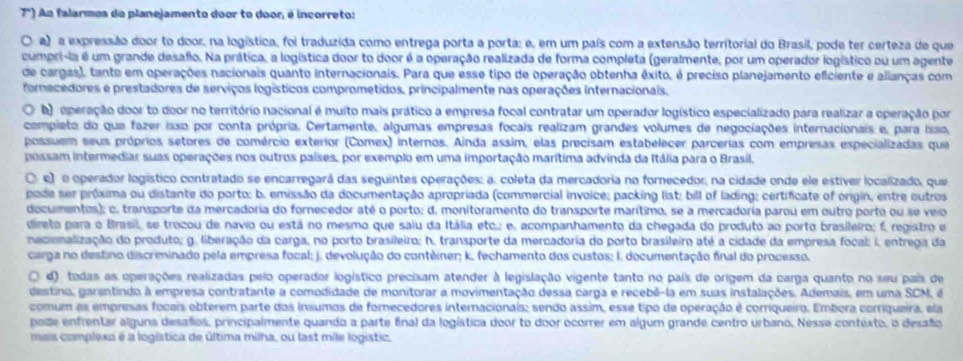 r) Aa falarmos do planejamento door to door, é incorreto:
a) a expressão door to door, na logística, foi traduzida como entrega porta a porta; e, em um país com a extensão territorial do Brasil, pode ter certeza de que
cumpri-la é um grande desafo. Na prática, a logística door to door é a operação realizada de forma completa (geralmente, por um operador logístico ou um agente
de cargas), tante em operações nacionais quanto internacionais. Para que esse tipo de operação obtenha êxito, é preciso planejamento eficiente e alianças com
forecedores e prestadores de serviços logísticos comprometidos, principalmente nas operações internacionais.
O b) operação door to door no território nacional é muito mais prático a empresa focal contratar um operador logístico especializado para realizar a operação por
compieto do que fazer isso por conta própria. Certamente, algumas empresas focais realizam grandes volumes de negociações internacionais e, para isso,
possuem seus próprios setores de comércio exterior (Comex) internos. Ainda assim, elas precisam estabelecer parcerias com empresas especializadas que
possam intermediar suas operações nos outros países, por exemplo em uma importação marítima advinda da Itália para o Brasil,
. e) o operador logístico contratado se encarregará das seguintes operações: a. coleta da mercadoria no fornecedor, na cidade onde ele estiver localizado, que
pade ser próxima ou distante do porto; b. emissão da documentação apropriada (commercial invoice; packing list; bill of lading; certificate of origin, entre outros
documentos); c. transporte da mercadoria do fornecedor até o porto; d. monitoramento do transporte marítimo, se a mercadoria parou em outro porto ou se veio
direto para o Brasil, se trocou de navio ou está no mesmo que saiu da Itália etc.; e, acompanhamento da chegada do produto ao porto brasileiro; f, registro e
nacionalização do produto; g. liberação da carga, no porto brasileiro; h. transporte da mercadoria do porto brasileiro até a cidade da empresa focal; i, entrega da
carga no destino discriminado pela empresa focal; j. devolução do contêiner; k. fechamento dos custos; I. documentação final do propesso.
. d) todas as operações realizadas pelo operador logístico precisam atender à legislação vigente tanto no país de origem da carga quanto no seu país de
destino, garantindo à empresa contratante a comodidade de monitorar a movimentação dessa carga e recebê-la em suas instalações. Ademais, em uma SCM, é
comum as empresas focais obterem parte dos insumos de fornecedores internacionais; sendo assim, esse tipo de operação é corriqueiro. Embora corriqueira, ela
pode enfrentar alguns desafos, principalmente quando a parte final da logística door to door ocorrer em algum grande centro urbano. Nesse contexto, o desaño
mais complexa é a logística de última milha, ou last mile logistic.