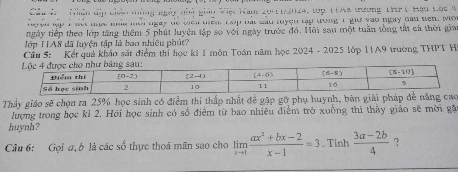 Nhân dịp chào mừng ngày nhà giáo Việt Nam 20/11/2024, lớp TTA8 trương THPT Hậu Lọc 4
luyện tập 1 tiết mục mùa mỗi ngày để biểu diễn. Lộp bắt đầu luyện tập trong 1 giớ vào ngày đau tiên. Mot
ngày tiếp theo lớp tăng thêm 5 phút luyện tập so với ngày trước đó. Hỏi sau một tuần tổng tất cả thời gian
lớp 11A8 đã luyện tập là bao nhiêu phút?
Câu 5: Kết quả khảo sát điểm thỉ học kì 1 môn Toán năm học 2024 - 2025 lớp 11A9 trường THPT Hi
Thầy giáo sẽ chọn ra 25% học sinh có điểm thi thấp nhất để gặp gỡ phụ huynh, bàn giải pháp
lượng trong học kì 2. Hỏi học sinh có số điểm từ bao nhiêu điềm trở xuống thì thầy giáo sẽ mời gặn
huynh?
Câu 6: Gọi a, b là các số thực thoả mãn sao cho limlimits _xto 1 (ax^2+bx-2)/x-1 =3. Tính  (3a-2b)/4  ?