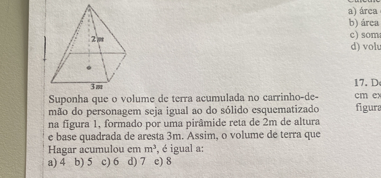 a) área
b) área
c) som
d) volu
17.D
Suponha que o volume de terra acumulada no carrinho-de- cm ex
mão do personagem seja igual ao do sólido esquematizado figura
na figura 1, formado por uma pirâmide reta de 2m de altura
e base quadrada de aresta 3m. Assim, o volume de terra que
Hagar acumulou em m^3 , é igual a:
a) 4 b) 5 c) 6 d) 7 e) 8