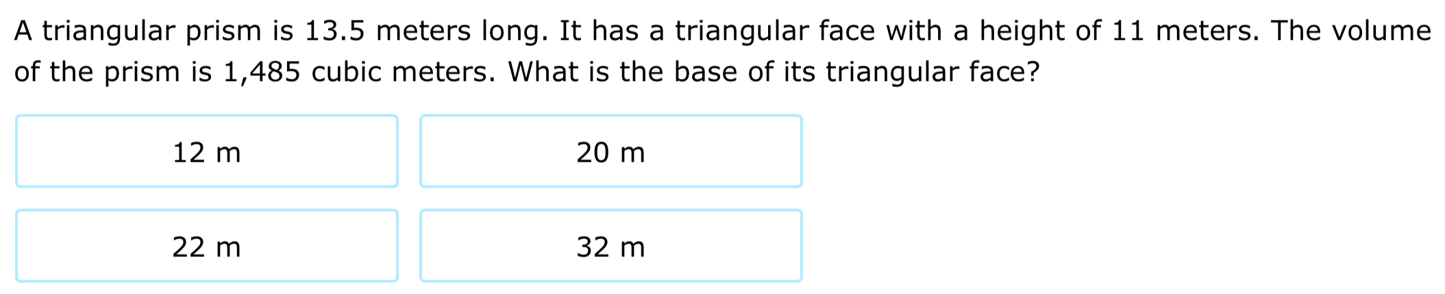 A triangular prism is 13.5 meters long. It has a triangular face with a height of 11 meters. The volume
of the prism is 1,485 cubic meters. What is the base of its triangular face?
12 m 20 m
22 m 32 m