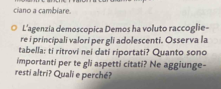 ciano a cambiare. 
L’agenzia demoscopica Demos ha voluto raccoglie- 
re i principali valori per gli adolescenti. Osserva la 
tabella: ti ritrovi nei dati riportati? Quanto sono 
importanti per te gli aspetti citati? Ne aggiunge- 
resti altri? Quali e perché?