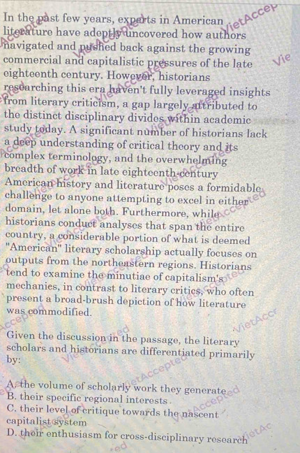 In the past few years, experts in American tAccep
literature have adeptly uncovered how authors
navigated and pushed back against the growing 
commercial and capitalistic pressures of the late

eighteenth century. However, historians
researching this era haven't fully leveraged insights
from literary criticism, a gap largely attributed to
the distinct disciplinary divides within academic
study today. A significant number of historians lack
a deep understanding of critical theory and its
complex terminology, and the overwhelming
breadth of work in late eighteenth-century
American history and literature poses a formidable
challenge to anyone attempting to excel in either
domain, let alone both. Furthermore, while
historians conduct analyses that span the entire
country, a considerable portion of what is deemed
''American'' literary scholarship actually focuses on
outputs from the northeastern regions. Historians
tend to examine the minutiae of capitalism's
mechanies, in contrast to literary critics, who often
present a broad-brush depiction of how literature
was commodified.
Given the discussion in the passage, the literary
scholars and historians are differentiated primarily
by:
A. the volume of scholarly work they generate
B. their specific regional interests.
C. their level of critique towards the nascent
capitalist system
D. their enthusiasm for cross-disciplinary research