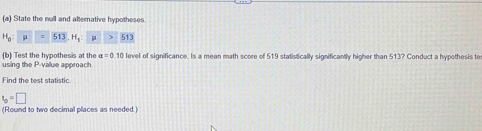 State the null and alternative hypotheses.
H_0:mu =513, H_1:mu >513
(b) Test the hypothesis at the alpha =0.10 level of significance. Is a mean math score of 519 statistically significantly higher than 513? Conduct a hypothesis te 
using the P -value approach. 
Find the test statistic.
t_0=□
(Round to two decimal places as needed.)