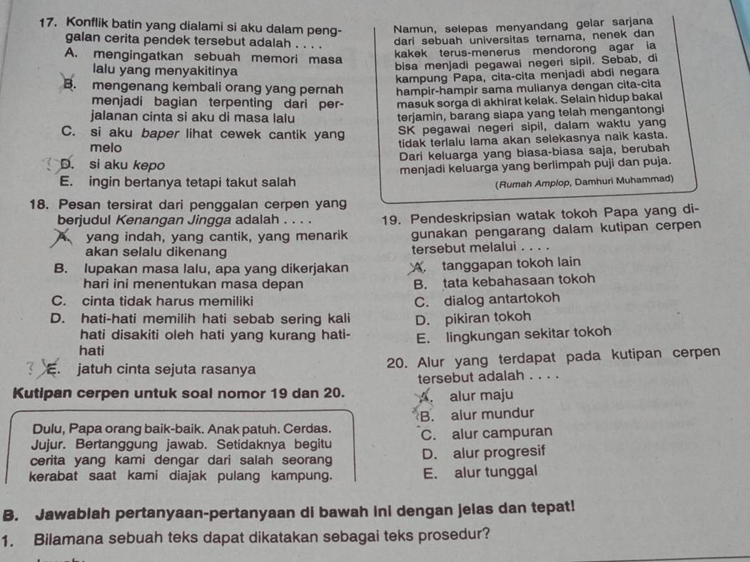 Konflik batin yang dialami si aku dalam peng- Namun, selepas menyandang gelar sarjana
galan cerita pendek tersebut adalah . . . .
dari sebuah universitas ternama, nenek dan
A. mengingatkan sebuah memori masa
kakek terus-menerus mendorong agar ia
alu yang menyakitinya bisa menjadi pegawai negeri sipil. Sebab, di
kampung Papa, cita-cita menjadi abdi negara
B. mengenang kembali orang yang pernah hampir-hampir sama mulianya dengan cita-cita
menjadi bagian terpenting dari per- masuk sorga di akhirat kelak. Selain hidup bakal
jalanan cinta si aku di masa lalu
terjamin, barang siapa yang telah mengantongi
C. si aku baper lihat cewek cantik yang SK pegawai negeri sipil, dalam waktu yang
melo
tidak terlalu lama akan selekasnya naik kasta.
Dari keluarga yang biasa-biasa saja, berubah
D. si aku kepo
E. ingin bertanya tetapi takut salah menjadi keluarga yang berlimpah puji dan puja.
(Rumah Amplop, Damhuri Muhammad)
18. Pesan tersirat dari penggalan cerpen yang
berjudul Kenangan Jingga adalah . . . . 19. Pendeskripsian watak tokoh Papa yang di-
A yang indah, yang cantik, yang menarik gunakan pengarang dalam kutipan cerpen
akan selalu dikenang
tersebut melalui
B. lupakan masa lalu, apa yang dikerjakan A. tanggapan tokoh lain
hari ini menentukan masa depan
B. tata kebahasaan tokoh
C. cinta tidak harus memiliki C. dialog antartokoh
D. hati-hati memilih hati sebab sering kali D. pikiran tokoh
hati disakiti oleh hati yang kurang hati-
hati E. lingkungan sekitar tokoh
:. jatuh cinta sejuta rasanya 20. Alur yang terdapat pada kutipan cerpen
tersebut adalah . . . .
Kutipan cerpen untuk soal nomor 19 dan 20.
A. alur maju
B. alur mundur
Dulu, Papa orang baik-baik. Anak patuh. Cerdas.
Jujur. Bertanggung jawab. Setidaknya begitu C. alur campuran
cerita yang kami dengar dari salah seorang D. alur progresif
kerabat saat kami diajak pulang kampung. E. alur tunggal
B. Jawablah pertanyaan-pertanyaan di bawah ini dengan jelas dan tepat!
1. Bilamana sebuah teks dapat dikatakan sebagai teks prosedur?