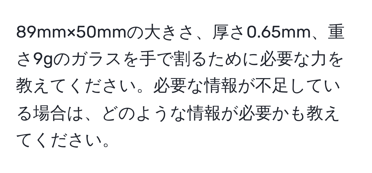 89mm×50mmの大きさ、厚さ0.65mm、重さ9gのガラスを手で割るために必要な力を教えてください。必要な情報が不足している場合は、どのような情報が必要かも教えてください。