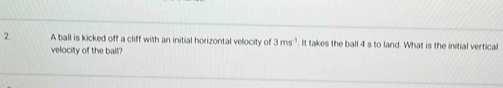 A ball is kicked off a cliff with an initial horizontal velocity of 3ms^(-1). It takes the ball 4 s to land. What is the initial vertical 
velocity of the ball?