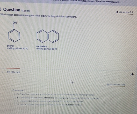 oint/180 have unlimited attempts / There is no attempt penalty
6 Question (1 point) See section 3.5
Which reason best explains why phenol has a lower melting point than naphthalene?
QH
melting point of phenol napthalene
40°C melting point of 82°C
1st attempt
Jl See Periodic Table
Choose one
A. Phenol is a strong acid and is an extection to tvoical Intermo epular interacsion trands
B. Comparing intermolecular interactions onl wonks when cemearing similaris sed mplecules
C. Hydrogen bond ing is a wea ker intermplesulan force than induced dipples.
D. Induded discle is a weaken intermplecular force than mydrogen ponding