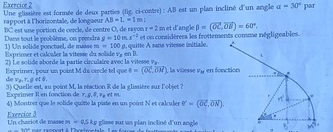 alpha =30° par
Une glissière est formée de deux parties (fig. ci-contre) : AB est un plan incliné d'un angle
rapport à l'horizontale, de longueur AB=L=1m; beta =(vector OC,vector OB)=60°.
BC est une portion de cercle, de centre O, de rayon r=2m et d'angle
Dans tout le problème, on prendra g=10m.s^(-2) et on considèrera les frottements comme négligeables.
1) Un solide ponctuel, de masse m =100 §, quitte A sans vitesse initiale.
Exprimer et calculer la vitesse du solide v_B en B
2) Le solide aborde la partie circulaire avec la vitesse^4B
Exprimer, pour un point M du cercle tel que θ =(vector OC,vector OM). , la vitesse v_M en fon
de v_B,r_, g et θ.
3) Quelle est, au point M, la réaction R de la glissière sur l'objet ?
Exprimer R en fonction de r, 9, 8, và et m.
4) Montrer que le solide quitte la piste en un point N et calculer θ '=(vector OC,vector ON).
Exercice 3
Un chariot de masse m=0.5kg glisse sur un plan incliné d'un angle
-20° nar  ranport à l'horizontale L es  r