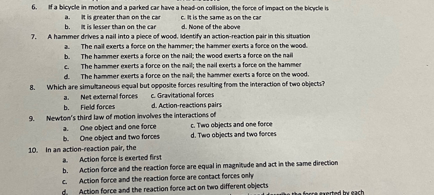 If a bicycle in motion and a parked car have a head-on collision, the force of impact on the bicycle is
a. It is greater than on the car c. It is the same as on the car
b. It is lesser than on the car d. None of the above
7. A hammer drives a nail into a piece of wood. Identify an action-reaction pair in this situation
a. The nail exerts a force on the hammer; the hammer exerts a force on the wood.
b. The hammer exerts a force on the nail; the wood exerts a force on the nail
c. The hammer exerts a force on the nail; the nail exerts a force on the hammer
d. The hammer exerts a force on the nail; the hammer exerts a force on the wood.
8. Which are simultaneous equal but opposite forces resulting from the interaction of two objects?
a. Net external forces c. Gravitational forces
b. Field forces d. Action-reactions pairs
9. Newton’s third law of motion involves the interactions of
a. One object and one force c. Two objects and one force
b. One object and two forces d. Two objects and two forces
10. In an action-reaction pair, the
a. Action force is exerted first
b. Action force and the reaction force are equal in magnitude and act in the same direction
c. Action force and the reaction force are contact forces only
d. Action force and the reaction force act on two different objects
o h exerte d b y each .