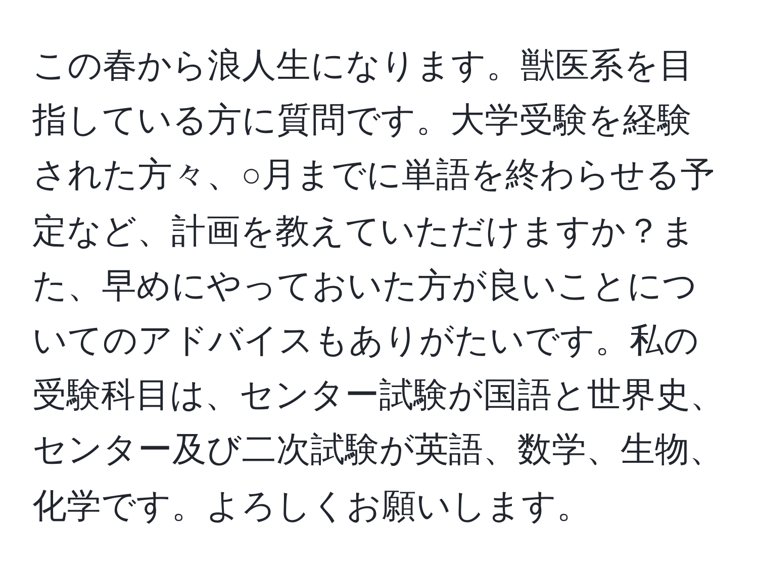 この春から浪人生になります。獣医系を目指している方に質問です。大学受験を経験された方々、○月までに単語を終わらせる予定など、計画を教えていただけますか？また、早めにやっておいた方が良いことについてのアドバイスもありがたいです。私の受験科目は、センター試験が国語と世界史、センター及び二次試験が英語、数学、生物、化学です。よろしくお願いします。