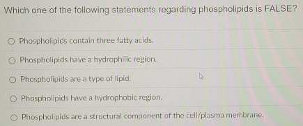 Which one of the following statements regarding phospholipids is FALSE?
Phospholipids contain three fatty acids.
Phospholipids have a hydrophilic region.
Phospholipids are a type of lipid.
Phospholipids have a hydrophobic region.
Phospholipids are a structural component of the cell/plasma membrane.