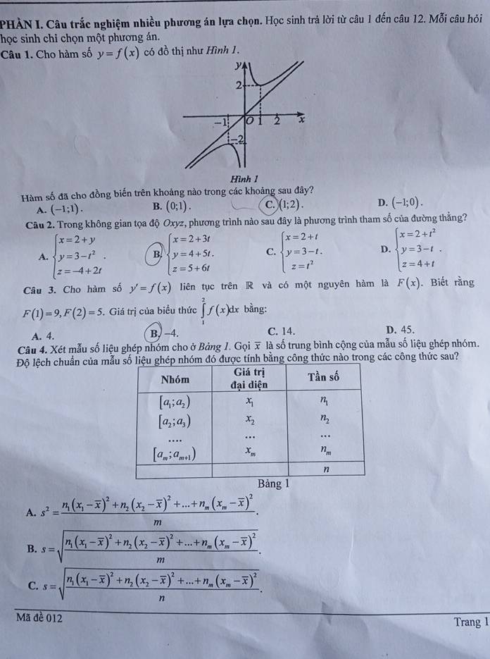 PHÀN I. Câu trắc nghiệm nhiều phương án lựa chọn. Học sinh trả lời từ câu 1 đến câu 12. Mỗi câu hỏi
học sinh chỉ chọn một phương án.
Câu 1. Cho hàm số y=f(x) có đồ thị như Hình 1.
Hàm số đã cho đồng biến trên khoảng nào trong các khoảng sau đây?
A. (-1;1). B. (0;1). C. )(1;2). D. (-1;0).
Câu 2. Trong không gian tọa độ Oxyz, phương trình nào sau đây là phương trình tham số của đường thẳng?
A. beginarrayl x=2+y y=3-t^2 z=-4+2tendarray. B. beginarrayl x=2+3t y=4+5t. z=5+6tendarray. C. beginarrayl x=2+t y=3-t. z=t^2endarray. D. beginarrayl x=2+t^2 y=3-t z=4+tendarray. .
Câu 3. Cho hàm số y'=f(x) liên tục trên R và có một nguyên hàm là F(x). Biết rằng
F(1)=9,F(2)=5. Giá trị của biểu thức ∈tlimits _2^(2f(x bằng:
A. 4. B. −4. C. 14. D. 45.
Câu 4. Xét mẫu số liệu ghép nhóm cho ở Bảng 1. Gọi x là số trung bình cộng của mẫu số liệu ghép nhóm.
Độ lệch chuẩn của mẫ đó được tính bằng công thức nào trong các công thức sau?
1
A. s^2)=frac n_1(x_1-overline x)^2+n_2(x_2-overline x)^2+...+n_m(x_m-overline x)^2m.
B. s=sqrt(frac n_1)(x_1-overline x)^2+n_2(x_2-overline x)^2+...+n_m(x_m-overline x)^2m.
C. s=sqrt(frac n_1)(x_1-overline x)^2+n_2(x_2-overline x)^2+...+n_m(x_m-overline x)^2n.
Mã đề 012 Trang 1