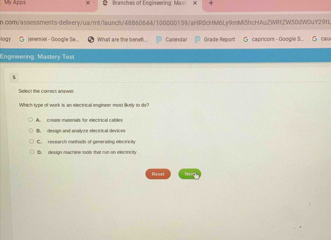 My Apps Branches of Engineering: Mast +
m.com/assessments-delivery/ua/mt/launch/48860644/100000159/aHR0cHM6Ly9mMi5hcHAuZWRtZW50dW0uY29tL
logy jeremiel - Google Se... What are the benefi... Calendar Grade Report capricorn - Google S... cau
Engineering: Mastery Test
5
Select the correct answer.
Which type of work is an electrical engineer most likely to do?
A. create materials for electrical cables
B. design and analyze electrical devices
C. research methods of generating electricity
D. design machine tools that run on electricity
Reset Next