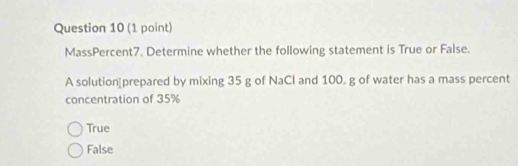 MassPercent7. Determine whether the following statement is True or False.
A solution[prepared by mixing 35 g of NaCl and 100. g of water has a mass percent
concentration of 35%
True
False