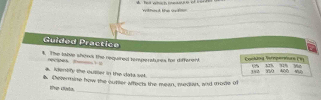 Te which measure of center 
_ 
_ 
without the outler 
_ 
Guided Practic 
$. The table shows the required temperatures for different Cooking Temperature (''F) 350
récipes. (Examens 1-1
17% 325 329
350 350 400 450
a. Identify the outlier in the data set._ 
Determine how the outiler affects the mean, median, and mode of 
_ 
the data.